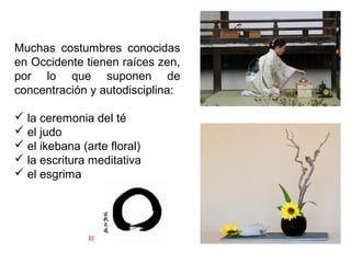 Muchas costumbres conocidas
en Occidente tienen raíces zen,
por lo que suponen de
concentración y autodisciplina:
 la ceremonia del té
 el judo
 el ikebana (arte floral)
 la escritura meditativa
 el esgrima
 