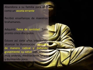 Abandona a su familia para vivir
como un asceta errante.
Recibió enseñanzas de maestros
brahamanes.
Adquirió fama de santidad. Tuvo
pronto cinco discípulos.
Estuvo así siete años intentando
alcanzar la iluminación, viviendo
de manera radical y dañando
gravemente su salud con ayunos
muy severos, meditaciones largas
y durmiendo poco.
 