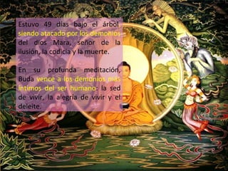 Estuvo 49 días bajo el árbol,
siendo atacado por los demonios
del dios Mara, señor de la
ilusión, la codicia y la muerte.

En su profunda meditación,
Buda vence a los demonios más
íntimos del ser humano: la sed
de vivir, la alegría de vivir y el
deleite.
 