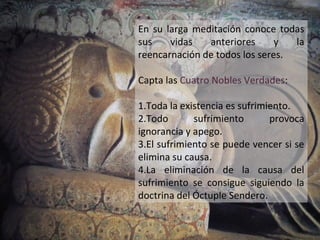 En su larga meditación conoce todas
sus    vidas   anteriores      y  la
reencarnación de todos los seres.

Capta las Cuatro Nobles Verdades:

1.Toda la existencia es sufrimiento.
2.Todo       sufrimiento       provoca
ignorancia y apego.
3.El sufrimiento se puede vencer si se
elimina su causa.
4.La eliminación de la causa del
sufrimiento se consigue siguiendo la
doctrina del Óctuple Sendero.
 