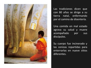 Las tradiciones dicen que
con 80 años se dirige a su
tierra natal, enfermando
por el camino de disentería.

Una comida en mal estado
agrava su salud y muere
acompañado     por   sus
discípulos.

Su cuerpo fue incinerado y
las cenizas repartidas para
enterrarlas en nueve sitios
diferentes.
 
