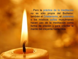…Pero la práctica de la meditación
no es sólo propia del Budismo:
también el Cristianismo, el Judaísmo
o los místicos sufíes musulmanes
hacen uso de la meditación como
forma de oración y para orientar la
mente del creyente hacia Dios.
 