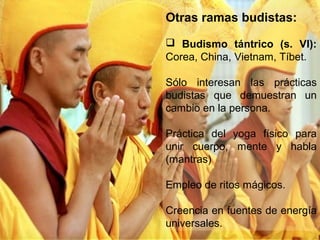 Otras ramas budistas:
 Budismo tántrico (s. VI):
Corea, China, Vietnam, Tíbet.

Sólo interesan las prácticas
budistas que demuestran un
cambio en la persona.

Práctica del yoga físico para
unir cuerpo, mente y habla
(mantras)

Empleo de ritos mágicos.

Creencia en fuentes de energía
universales.
 