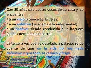 Con 29 años sale cuatro veces de su casa y se
encuentra
• a un viejo (conoce así la vejez)
• a un enfermo (se acerca a la enfermedad)
• un cadáver siendo conducido a la hoguera
(se da cuenta de la muerte)

La tercera vez vuelve desolado a palacio: se da
cuenta de que en la vida no hay nada
definitivo y que todo es caduco y frágil.
 