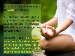 En su cuarta salida conoce a
un yogui meditando.

El príncipe percibe que el
yogui está dentro de un
mundo de paz y equilibrio,
más allá de las desgracias que
ha visto antes.

Descubre que es posible
alcanzar en la vida un estado
en el que los males de la
enfermedad, la vejez y la
muerte no tienen poder.
 