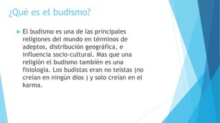 ¿Qué es el budismo?
 El budismo es una de las principales
religiones del mundo en términos de
adeptos, distribución geográfica, e
influencia socio-cultural. Mas que una
religión el budismo también es una
fisiología. Los budistas eran no teístas (no
creían en ningún dios ) y solo creían en el
karma.
 