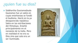 ¿quien fue su dios?
 Siddhartha Gautama(buda
Gautama) fue un sabio en
cuyas enseñanzas se fundó
el budismo. Nació en la ya
desaparecida república
Sakia en las estribaciones
del Himalaya. Enseñó
principalmente en el
noroeste de la India. Pero
en realidad el no era su
Dios sino que solo era un
ser iluminado.
 