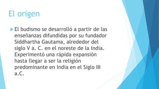 El origen
 El budismo se desarrolló a partir de las
enseñanzas difundidas por su fundador
Siddhartha Gautama, alrededor del
siglo V a. C. en el noreste de la India.
Experimentó una rápida expansión
hasta llegar a ser la religión
predominante en India en el Siglo III
a.C.
 