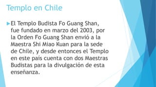 Templo en Chile
El Templo Budista Fo Guang Shan,
fue fundado en marzo del 2003, por
la Orden Fo Guang Shan envió a la
Maestra Shi Miao Kuan para la sede
de Chile, y desde entonces el Templo
en este país cuenta con dos Maestras
Budistas para la divulgación de esta
enseñanza.
 