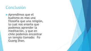 Conclusión
 Aprendimos que el
budismo es mas una
filosofía que una religión,
la cual nos enseña que
podemos aprender la
meditación, y que en
chile podemos encontrar
un templo llamado: Fo
Guang Shan.
 