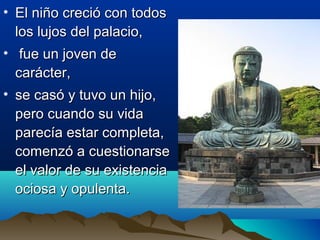 • El niño creció con todosEl niño creció con todos
los lujos del palacio,los lujos del palacio,
• fue un joven defue un joven de
carácter,carácter,
• se casó y tuvo un hijo,se casó y tuvo un hijo,
pero cuando su vidapero cuando su vida
parecía estar completa,parecía estar completa,
comenzó a cuestionarsecomenzó a cuestionarse
el valor de su existenciael valor de su existencia
ociosa y opulenta.ociosa y opulenta.
 