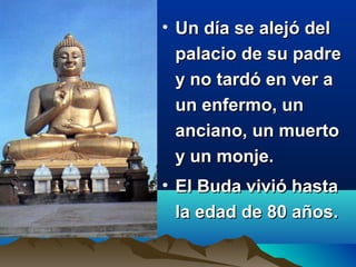 • Un día se alejó delUn día se alejó del
palacio de su padrepalacio de su padre
y no tardó en ver ay no tardó en ver a
un enfermo, unun enfermo, un
anciano, un muertoanciano, un muerto
y un monje.y un monje.
• El Buda vivió hastaEl Buda vivió hasta
la edad de 80 años.la edad de 80 años.
 