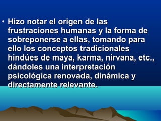 • Hizo notar el origen de lasHizo notar el origen de las
frustraciones humanas y la forma defrustraciones humanas y la forma de
sobreponerse a ellas, tomando parasobreponerse a ellas, tomando para
ello los conceptos tradicionalesello los conceptos tradicionales
hindúes de maya, karma, nirvana, etc.,hindúes de maya, karma, nirvana, etc.,
dándoles una interpretacióndándoles una interpretación
psicológica renovada, dinámica ypsicológica renovada, dinámica y
directamente relevante.directamente relevante.
 