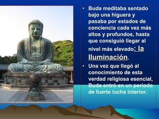 • Buda meditaba sentado
bajo una higuera y
pasaba por estados de
conciencia cada vez más
altos y profundos, hasta
que consiguió llegar al
nivel más elevado: la: la
IluminaciónIluminación.
• Una vez que llegó al
conocimiento de esta
verdad religiosa esencial,
Buda entró en un periodo
de fuerte lucha interior.
 