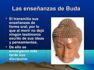 Las enseñanzas de BudaLas enseñanzas de Buda  
• El transmitía sus
enseñanzas de
forma oral, por lo
que al morir no dejó
ningún testimonio
escrito de sus ideas
y pensamientos.
• De ello se
encargaron más
tarde sus
discípulos.
 
