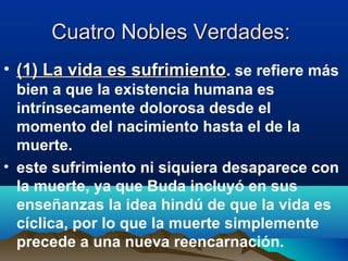 Cuatro Nobles Verdades: Cuatro Nobles Verdades: 
• (1) La vida es sufrimiento(1) La vida es sufrimiento. se refiere más
bien a que la existencia humana es
intrínsecamente dolorosa desde el
momento del nacimiento hasta el de la
muerte. 
• este sufrimiento ni siquiera desaparece con
la muerte, ya que Buda incluyó en sus
enseñanzas la idea hindú de que la vida es
cíclica, por lo que la muerte simplemente
precede a una nueva reencarnación.
 