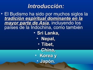 Introducción:Introducción:
• El Budismo ha sido por muchos siglos la
tradición espiritual dominante en latradición espiritual dominante en la
mayor parte de Asiamayor parte de Asia, incluyendo los
países de la Indochina, como también
• Sri Lanka,Sri Lanka,
• Nepal,Nepal,
• Tibet,Tibet,
• China,China,
• Korea yKorea y
• Japón.Japón.
 