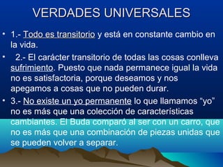 VERDADES UNIVERSALESVERDADES UNIVERSALES
• 1.- Todo es transitorioTodo es transitorio y está en constante cambio en
la vida.
• 2.- El carácter transitorio de todas las cosas conlleva
sufrimiento. Puesto que nada permanece igual la vida
no es satisfactoria, porque deseamos y nos
apegamos a cosas que no pueden durar.
• 3.- No existe un yo permanente lo que llamamos “yo”
no es más que una colección de características
cambiantes. El Buda comparó al ser con un carro, que
no es más que una combinación de piezas unidas que
se pueden volver a separar.
 