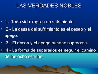 LAS VERDADES NOBLESLAS VERDADES NOBLES
• 1.- Toda vida implica un sufrimiento.1.- Toda vida implica un sufrimiento.
• 2.- La causa del sufrimiento es el deseo y el2.- La causa del sufrimiento es el deseo y el
apego.apego.
• 3.- El deseo y el apego pueden superarse.3.- El deseo y el apego pueden superarse.
• 4.- La forma de superarlos es seguir el camino4.- La forma de superarlos es seguir el camino
de las ocho sendas.de las ocho sendas.
 
