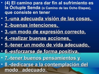 • (4) El camino para dar fin al sufrimiento es
la Óctuple Senda (o Camino de las Ocho Etapas),
que consiste en tener
• 1.-una adecuada visión de las cosas,1.-una adecuada visión de las cosas,
• 2.-buenas intenciones,2.-buenas intenciones,
• 3.-un modo de expresión correcto,3.-un modo de expresión correcto,
• 4.-realizar buenas acciones,4.-realizar buenas acciones,
• 5.-tener un modo de vida adecuado,5.-tener un modo de vida adecuado,
• 6.-esforzarse de forma positiva,6.-esforzarse de forma positiva,
• 7.-tener buenos pensamientos y7.-tener buenos pensamientos y
• 8.-dedicarse a la contemplación del8.-dedicarse a la contemplación del
modo adecuado.modo adecuado.
 