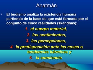 AnatmánAnatmán
• El budismo analiza la existencia humana
partiendo de la base de que está formada por el
conjunto de cinco realidades (skandhas):
1.1. el cuerpo material,el cuerpo material,
2.2. los sentimientos,los sentimientos,
3.3. las percepciones,las percepciones,
4.4. la predisposición ante las cosas ola predisposición ante las cosas o
tendencias kármicas ytendencias kármicas y
5.5. la concienciala conciencia.
 