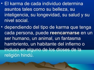 • El karma de cada individuo determina
asuntos tales como su belleza, su
inteligencia, su longevidad, su salud y su
nivel social.
• dependiendo del tipo de karma que tenga
cada persona, puede reencarnarsereencarnarse en un
ser humano, un animal, un fantasma
hambriento, un habitante del infierno o
incluso en alguno de los dioses de la
religión hindú.
 