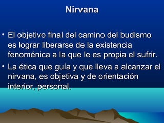 NirvanaNirvana
• El objetivo final del camino del budismoEl objetivo final del camino del budismo
es lograr liberarse de la existenciaes lograr liberarse de la existencia
fenoménica a la que le es propia el sufrir.fenoménica a la que le es propia el sufrir.
• La ética que guía y que lleva a alcanzar elLa ética que guía y que lleva a alcanzar el
nirvana, es objetiva y de orientaciónnirvana, es objetiva y de orientación
interior, personal.interior, personal.
 
