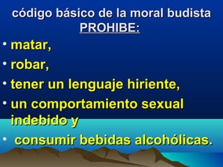 código básico de la moral budistacódigo básico de la moral budista
PROHIBE:PROHIBE:
• matar,matar,
• robar,robar,
• tener un lenguaje hiriente,tener un lenguaje hiriente,
• un comportamiento sexualun comportamiento sexual
indebido yindebido y
• consumir bebidas alcohólicas.consumir bebidas alcohólicas.
 