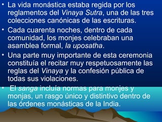 • La vida monástica estaba regida por los
reglamentos del Vinaya Sutra, una de las tres
colecciones canónicas de las escrituras.
• Cada cuarenta noches, dentro de cada
comunidad, los monjes celebraban una
asamblea formal, la uposatha.
• Una parte muy importante de esta ceremonia
constituía el recitar muy respetuosamente las
reglas del Vinaya y la confesión pública de
todas sus violaciones.
• El sanga incluía normas para monjes y
monjas, un rasgo único y distintivo dentro de
las órdenes monásticas de la India.
 