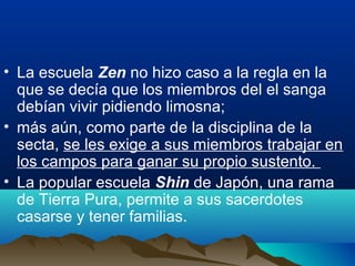 • La escuela Zen no hizo caso a la regla en la
que se decía que los miembros del el sanga
debían vivir pidiendo limosna;
• más aún, como parte de la disciplina de la
secta, se les exige a sus miembros trabajar en
los campos para ganar su propio sustento.
• La popular escuela Shin de Japón, una rama
de Tierra Pura, permite a sus sacerdotes
casarse y tener familias.
 