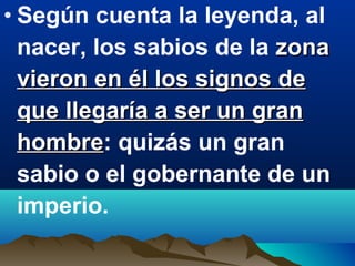 • Según cuenta la leyenda, al
nacer, los sabios de la zonazona
vieron en él los signos devieron en él los signos de
que llegaría a ser un granque llegaría a ser un gran
hombrehombre: quizás un gran
sabio o el gobernante de un
imperio.
 