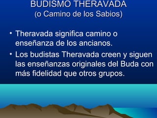 BUDISMO THERAVADABUDISMO THERAVADA
((o Camino de los Sabios)o Camino de los Sabios)
• Theravada significa camino o
enseñanza de los ancianos.
• Los budistas Theravada creen y siguen
las enseñanzas originales del Buda con
más fidelidad que otros grupos.
 