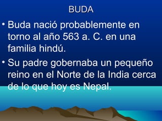 BUDABUDA
• Buda nació probablemente en
torno al año 563 a. C. en una
familia hindú.
• Su padre gobernaba un pequeño
reino en el Norte de la India cerca
de lo que hoy es Nepal.
 