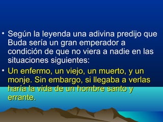 • Según la leyenda una adivina predijo que
Buda sería un gran emperador a
condición de que no viera a nadie en las
situaciones siguientes:
• Un enfermo, un viejo, un muerto, y unUn enfermo, un viejo, un muerto, y un
monje. Sin embargo, si llegaba a verlasmonje. Sin embargo, si llegaba a verlas
haría la vida de un hombre santo yharía la vida de un hombre santo y
errante.errante.
 