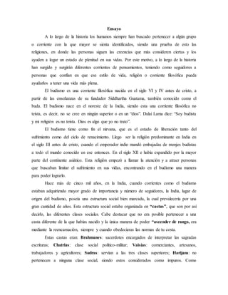 Ensayo
A lo largo de la historia los humanos siempre han buscado pertenecer a algún grupo
o corriente con la que mayor se sienta identificados, siendo una prueba de esto las
religiones, en donde las personas siguen las creencias que más consideren ciertas y los
ayuden a logar un estado de plenitud en sus vidas. Por este motivo, a lo largo de la historia
han surgido y surgirán diferentes corrientes de pensamientos, teniendo como seguidores a
personas que confían en que ese estilo de vida, religión o corriente filosófica pueda
ayudarlos a tener una vida más plena.
El budismo es una corriente filosófica nacida en el siglo VI y IV antes de cristo, a
partir de las enseñanzas de su fundador Siddhartha Guatama, también conocido como el
buda. El budismo nace en el noreste de la India, siendo esta una corriente filosófica no
teísta, es decir, no se cree en ningún superior o en un “dios”. Dalai Lama dice: “Soy budista
y mi religión es no teísta. Dios es algo que yo no trato”.
El budismo tiene como fin el nirvana, que es el estado de liberación tanto del
sufrimiento como del ciclo de renacimiento. Llego ser la religión predominante en India en
el siglo III antes de cristo, cuando el emperador indio mandó embajadas de monjes budistas
a todo el mundo conocido en ese entonces. En el siglo XII e había expandido por la mayor
parte del continente asiático. Esta religión empezó a llamar la atención y a atraer personas
que buscaban limitar el sufrimiento en sus vidas, encontrando en el budismo una manera
para poder lograrlo.
Hace más de cinco mil años, en la India, cuando corrientes como el budismo
estaban adquiriendo mayor grado de importancia y número de seguidores, la India, lugar de
origen del budismo, poseía una estructura social bien marcada, la cual prevalecería por una
gran cantidad de años. Esta estructura social estaba organizada en “castas”, que son por así
decirlo, las diferentes clases sociales. Cabe destacar que no era posible pertenecer a una
casta diferente de la que habías nacido y la única manera de poder “ascender de rango, era
mediante la reencarnación, siempre y cuando obedecieras las normas de tu costa.
Estas castas eran: Brahmanes: sacerdotes encargados de interpretar las sagradas
escrituras; Chatrias: clase social político-militar; Vaisías: comerciantes, artesanos,
trabajadores y agricultores; Sudras: servían a las tres clases superiores; Harijans: no
pertenecen a ninguna clase social, siendo estos considerados como impuros. Como
 