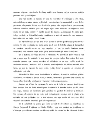 podemos observar, esta división de clases sociales eran bastante estricta y precisa, también
podemos decir que era injusta.
Una vez nacido, la persona no tenía la posibilidad de pertenecer a otra clase,
restringiéndose, en cierto modo, su libertad y sus derechos. La desigualdad es uno de los
problemas más grandes de este tipo de división, ya que a los rangos altos se les trata domo
deidades terrenales, mientras que a los rangos bajos, como deshecho. La desigualdad en sí
misma no es mala, siempre y cuando existan las mismas oportunidades de crecer para
todos, es decir, la desigualdad puede considerarse y servir de motivación para superarse,
queriendo tener una mejor calidad de vida.
Lo importante aquí es que para todos existan las mismas posibilidades para crecer y
mejorar. Si esta oportunidad no existe, como es el caso de la India antigua, la desigualdad
se convierte automáticamente en algo negativo, ya que no puede funcionar como
motivación, sino como un simple lastre que la persona tendrá que llevar toda su vida.
En el budismo se busca erradicar el sufrimiento. No importa en donde vivas ni cual
sea tu papel ante la sociedad, ya que todas las personas sufren. Esto quiere decir que,
cualquier persona que busque erradicar el sufrimiento en su vida, podría seguir las
enseñanzas budistas. Gracias a esto el budismo pudo expandirse por muchos rincones de la
tierra, ya que in importar tu clase social, podrías tomar la decisión de erradicar el
sufrimiento en tú vida.
El budista no busca crear un cambio en la sociedad, ni erradicar problemas político
económicos, el budista se enfoca en su yo interno, entendiendo que existe una sociedad en
la que deben desarrollar una función y mantener cierto comportamiento.
Después de Cristo, la estructuración social en la India se mantuvo igual incluso
hasta nuestros días, en donde Gandhi puso en evidencia la situación sufrida por las castas
más bajas, iniciando un movimiento para garantizar la igualdad de derechos y libertades.
Sin embargo, el concepto de las castas está profundamente arraigado con la religión y las
creencias de esa población, por lo que mientras eso siga siendo así, será muy difícil
encontrar una solución inmediata para las desigualdades.
En la actualidad, se estima que existe un total de 20 millones de seguidores en
Europa Occidental, 4 millones en Estados Unidos y una gran cantidad de seguidores en
China que por diferentes motivos ha sido muy difícil de estimar por los diferentes factores
 