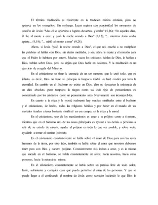 El término meditación es recurrente en la tradición mística cristiana, pero no
aparece en los evangelios. Sin embargo, Lucas registra con acuciosidad los momentos de
oración de Jesús: "Mas él se apartaba a lugares desiertos, y oraba" (5,16); "En aquellos días,
él fue al monte a orar, y pasó la noche orando a Dios" (6,12); "... mientras Jesús oraba
aparte... (9,18); "... subió al monte a orar" (9,28).
Ahora, si Jesús "pasó la noche orando a Dios", él que nos enseñó a no multiplicar
las palabras al hablar con Dios, sin dudas meditaba, o sea, abría la mente y el corazón para
que el Padre lo habitara por entero. Muchas veces los cristianos hablan de Dios, le hablan a
Dios, hablan sobre Dios, pero no dejan que Dios hable en nosotros. Y la meditación es un
ejercicio de acogida del Misterio.
En el cristianismo se tiene la creencia de un ser supremo que lo creó todo, que es
infinito, es decir, Dios no tiene un principio ni tampoco tendrá un final, existirá por toda la
eternidad. En cambio en el Budismo no existe un Dios, ellos no descartan la existencia de
un dios absoluto, pero tampoco la niegan como tal, éste tipo de pensamientos es
considerado por los cristianos como un pensamiento ateo. Nuevamente son incompatibles.
En cuanto a la ética y la moral, realmente hay muchas similitudes entre el budismo
y el cristianismo, de hecho, todas las religiones habidas y por haber en el mundo de los
mortales tienden a tener bastante similitud en ese campo, en la ética y la moral.
En el cristianismo, uno de los mandamientos es amar a tu prójimo como a ti mismo,
mientras que en el budismo uno de las cosas principales es ayudar a las demás a personas a
salir de su estado de miseria, ayudar al prójimo en todo lo que sea posible, y sobre todo,
ayudarlo a tomar el camino correcto.
En el cristianismo constantemente se habla sobre el amor de Dios para con los seres
humanos de la tierra, por otro lado, también se habla sobre el amor que nosotros debemos
tener para con Dios y nuestro prójimo. Constantemente nos invitan a amar, y es lo mismo
que sucede en el budismo, se habla constantemente de amor, hacia nosotros, hacia otras
personas, hacia la naturaleza misma.
En el cristianismo constantemente se habla sobre un paraíso libre de todo dolor,
llanto, sufrimiento y cualquier cosa que pueda perturbar el alma de las personas. Y que se
puede llegar a él confesando el nombre de Jesús como salvador haciendo lo que Dios le
 