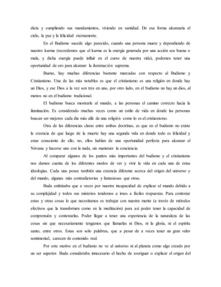 dicta y cumpliendo sus mandamientos, viviendo en santidad. De esa forma alcanzaría el
cielo, la paz y la felicidad eternamente.
En el Budismo sucede algo parecido, cuando una persona muere y dependiendo de
nuestro karma (recordemos que el karma es la energía generada por una acción sea buena o
mala, y dicha energía puede influir en el curso de nuestra vida), podemos tener una
oportunidad de oro para alcanzar la iluminación suprema.
Bueno, hay muchas diferencias bastante marcadas con respecto al Budismo y
Cristianismo. Una de las más notables es que el cristianismo es una religión en donde hay
un Dios, y ese Dios a la vez son tres en uno, por otro lado, en el budismo no hay un dios, al
menos no en el budismo tradicional.
El budismo busca mostrarle al mundo, a las personas el camino correcto hacia la
iluminación. Es considerado muchas veces como un estilo de vida en donde las personas
buscan ser mejores cada día más allá de una religión como lo es el cristianismo.
Otra de las diferencias claras entre ambas doctrinas, es que en el budismo no existe
la creencia de que luego de la muerte hay una segunda vida en donde todo es felicidad y
estar consciente de ello, no, ellos hablan de una oportunidad perfecta para alcanzar el
Nirvana y hacerse uno con la nada, sin mantener la conciencia.
Al comparar algunos de los puntos más importantes del budismo y el cristianismo
nos damos cuenta de los diferentes modos de ver y vivir la vida en cada una de estas
ideologías. Cada una posee también una creencia diferente acerca del origen del universo y
del mundo, algunas más contradictorias y fantasiosas que otras.
Buda enfatizaba que a veces por nuestra incapacidad de explicar al mundo debido a
su complejidad y todos sus misterios tendemos a irnos a fáciles respuestas. Para contestar
estas y otras cosas lo que necesitamos es trabajar con nuestra mente (a través de métodos
efectivos que la transformen como en la meditación) para así poder tener la capacidad de
comprensión y contestarlas. Poder llegar a tener una experiencia de la naturaleza de las
cosas sin que necesariamente tengamos que llamarlas ni Dios, ni la gloria, ni el espíritu
santo, entre otros. Estas son solo palabras, que a pesar de a veces tener un gran valor
sentimental, carecen de contenido real.
Por este motivo en el budismo no ve al universo ni al planeta como algo creado por
un ser superior. Buda consideraba innecesario el hecho de averiguar o explicar el origen del
 