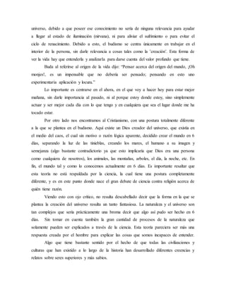 universo, debido a que poseer ese conocimiento no sería de ninguna relevancia para ayudar
a llegar al estado de iluminación (nirvana), ni para aliviar el sufrimiento o para evitar el
ciclo de renacimiento. Debido a esto, el budismo se centra únicamente en trabajar en el
interior de la persona, sin darle relevancia a cosas tales como la ¨creación¨. Esta forma de
ver la vida hay que entenderla y analizarla para darse cuenta del valor profundo que tiene.
Buda al referirse al origen de la vida dijo: “Pensar acerca del origen del mundo, ¡Oh
monjes!, es un impensable que no debería ser pensado; pensando en esto uno
experimentaría aplicación y locura.”
Lo importante es centrarse en el ahora, en el que voy a hacer hoy para estar mejor
mañana, sin darle importancia al pasado, ni al porque estoy donde estoy, sino simplemente
actuar y ser mejor cada día con lo que tengo y en cualquiera que sea el lugar donde me ha
tocado estar.
Por otro lado nos encontramos al Cristianismo, con una postura totalmente diferente
a la que se plantea en el budismo. Aquí existe un Dios creador del universo, que existía en
el medio del caos, el cual sin motivo o razón lógica aparente, decidido crear el mundo en 6
días, separando la luz de las tinieblas, creando los mares, el humano a su imagen y
semejanza (algo bastante contradictorio ya que esto implicaría que Dios era una persona
como cualquiera de nosotros), los animales, las montañas, arboles, el día, la noche, etc. En
fin, el mundo tal y como lo conocemos actualmente en 6 días. Es importante resaltar que
esta teoría no está respaldada por la ciencia, la cual tiene una postura completamente
diferente, y es en este punto donde nace el gran debate de ciencia contra religión acerca de
quién tiene razón.
Viendo esto con ojo crítico, no resulta descabellado decir que la forma en la que se
plantea la creación del universo resulta un tanto fantasiosa. La naturaleza y el universo son
tan complejos que sería prácticamente una broma decir que algo así pudo ser hecho en 6
días. Sin tomar en cuenta también la gran cantidad de procesos de la naturaleza que
solamente pueden ser explicados a través de la ciencia. Esta teoría pareciera ser más una
respuesta creada por el hombre para explicar las cosas que somos incapaces de entender.
Algo que tiene bastante sentido por el hecho de que todas las civilizaciones y
culturas que han existido a lo largo de la historia han desarrollado diferentes creencias y
relatos sobre seres superiores y más sabios.
 