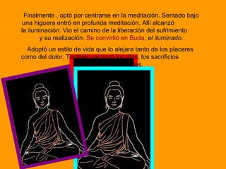 Finalmente , optó por centrarse en la meditación. Sentado bajo
una higuera entró en profunda meditación. Allí alcanzó
la iluminación. Vio el camino de la liberación del sufrimiento
y su realización. Se convirtió en Buda, el iluminado.
Adoptó un estilo de vida que lo alejara tanto de los placeres
como del dolor. También rechazó los ritos, los sacrificios
y el sistema de castas.
 