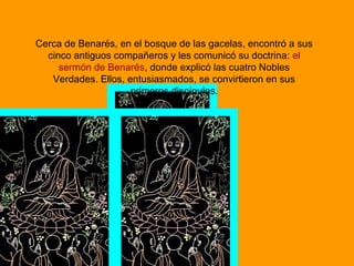 Cerca de Benarés, en el bosque de las gacelas, encontró a sus
cinco antiguos compañeros y les comunicó su doctrina: el
sermón de Benarés, donde explicó las cuatro Nobles
Verdades. Ellos, entusiasmados, se convirtieron en sus
primeros discípulos.
 