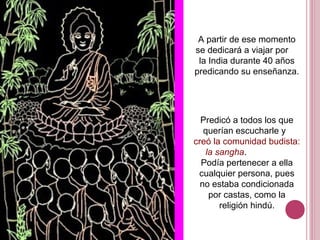 A partir de ese momento
se dedicará a viajar por
la India durante 40 años
predicando su enseñanza.
Predicó a todos los que
querían escucharle y
creó la comunidad budista:
la sangha.
Podía pertenecer a ella
cualquier persona, pues
no estaba condicionada
por castas, como la
religión hindú.
 