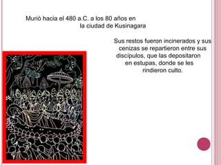 Murió hacia el 480 a.C. a los 80 años en
la ciudad de Kusinagara
Sus restos fueron incinerados y sus
cenizas se repartieron entre sus
discípulos, que las depositaron
en estupas, donde se les
rindieron culto.
 