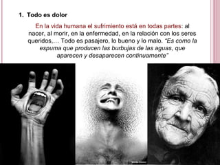 1. Todo es dolor
En la vida humana el sufrimiento está en todas partes: al
nacer, al morir, en la enfermedad, en la relación con los seres
queridos,… Todo es pasajero, lo bueno y lo malo. “Es como la
espuma que producen las burbujas de las aguas, que
aparecen y desaparecen continuamente”
 