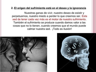 2. El origen del sufrimiento está en el deseo y la ignorancia
Nuestras ganas de vivir, nuestro deseo de existir y
perpetuarnos, nuestro miedo a perder lo que creemos ser. Esta
sed de tener cada vez más es el motor de nuestro sufrimiento.
También el sufrimiento se produce cuando damos valor a las
cosas que no lo tienen, cuando creemos que el mundo puede
calmar nuestra sed. ¡Todo es ilusión!
 