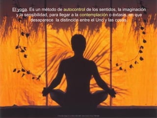 El yoga. Es un método de autocontrol de los sentidos, la imaginación
y la sensibilidad, para llegar a la contemplación o éxtasis, en que
desaparece la distinción entre el Uno y las cosas.
 