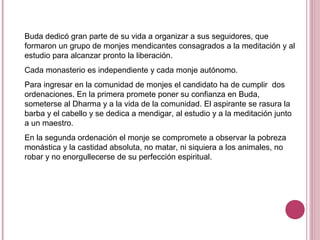 Buda dedicó gran parte de su vida a organizar a sus seguidores, que
formaron un grupo de monjes mendicantes consagrados a la meditación y al
estudio para alcanzar pronto la liberación.
Cada monasterio es independiente y cada monje autónomo.
Para ingresar en la comunidad de monjes el candidato ha de cumplir dos
ordenaciones. En la primera promete poner su confianza en Buda,
someterse al Dharma y a la vida de la comunidad. El aspirante se rasura la
barba y el cabello y se dedica a mendigar, al estudio y a la meditación junto
a un maestro.
En la segunda ordenación el monje se compromete a observar la pobreza
monástica y la castidad absoluta, no matar, ni siquiera a los animales, no
robar y no enorgullecerse de su perfección espiritual.
 