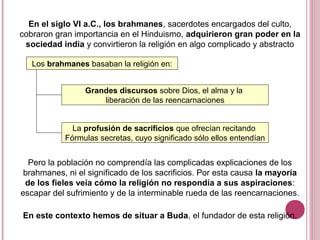En el siglo VI a.C., los brahmanes, sacerdotes encargados del culto,
cobraron gran importancia en el Hinduismo, adquirieron gran poder en la
sociedad india y convirtieron la religión en algo complicado y abstracto
Los brahmanes basaban la religión en:
Grandes discursos sobre Dios, el alma y la
liberación de las reencarnaciones
La profusión de sacrificios que ofrecían recitando
Fórmulas secretas, cuyo significado sólo ellos entendían
Pero la población no comprendía las complicadas explicaciones de los
brahmanes, ni el significado de los sacrificios. Por esta causa la mayoría
de los fieles veía cómo la religión no respondía a sus aspiraciones:
escapar del sufrimiento y de la interminable rueda de las reencarnaciones.
En este contexto hemos de situar a Buda, el fundador de esta religión.
 