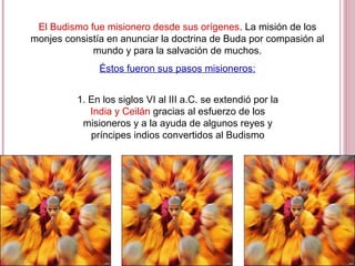 El Budismo fue misionero desde sus orígenes. La misión de los
monjes consistía en anunciar la doctrina de Buda por compasión al
mundo y para la salvación de muchos.
Éstos fueron sus pasos misioneros:
1. En los siglos VI al III a.C. se extendió por la
India y Ceilán gracias al esfuerzo de los
misioneros y a la ayuda de algunos reyes y
príncipes indios convertidos al Budismo
 