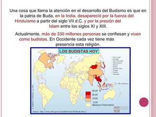 Una cosa que llama la atención en el desarrollo del Budismo es que en
la patria de Buda, en la India, desapareció por la fuerza del
Hinduísmo a partir del siglo VII d.C. y por la presión del
Islam entre los siglos XI y XIII.
Actualmente, más de 330 millones personas se confiesan y viven
como budistas. En Occidente cada vez tiene más
presencia esta religión.
LOS BUDISTAS HOY
 
